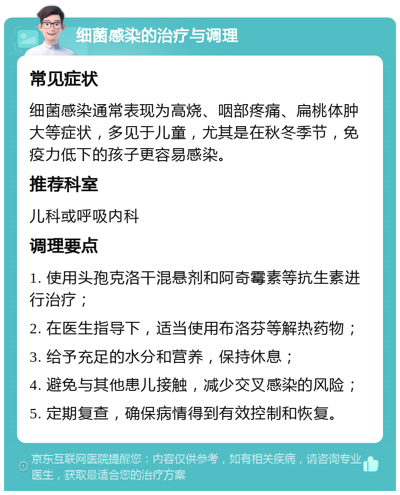 细菌感染的治疗与调理 常见症状 细菌感染通常表现为高烧、咽部疼痛、扁桃体肿大等症状，多见于儿童，尤其是在秋冬季节，免疫力低下的孩子更容易感染。 推荐科室 儿科或呼吸内科 调理要点 1. 使用头孢克洛干混悬剂和阿奇霉素等抗生素进行治疗； 2. 在医生指导下，适当使用布洛芬等解热药物； 3. 给予充足的水分和营养，保持休息； 4. 避免与其他患儿接触，减少交叉感染的风险； 5. 定期复查，确保病情得到有效控制和恢复。