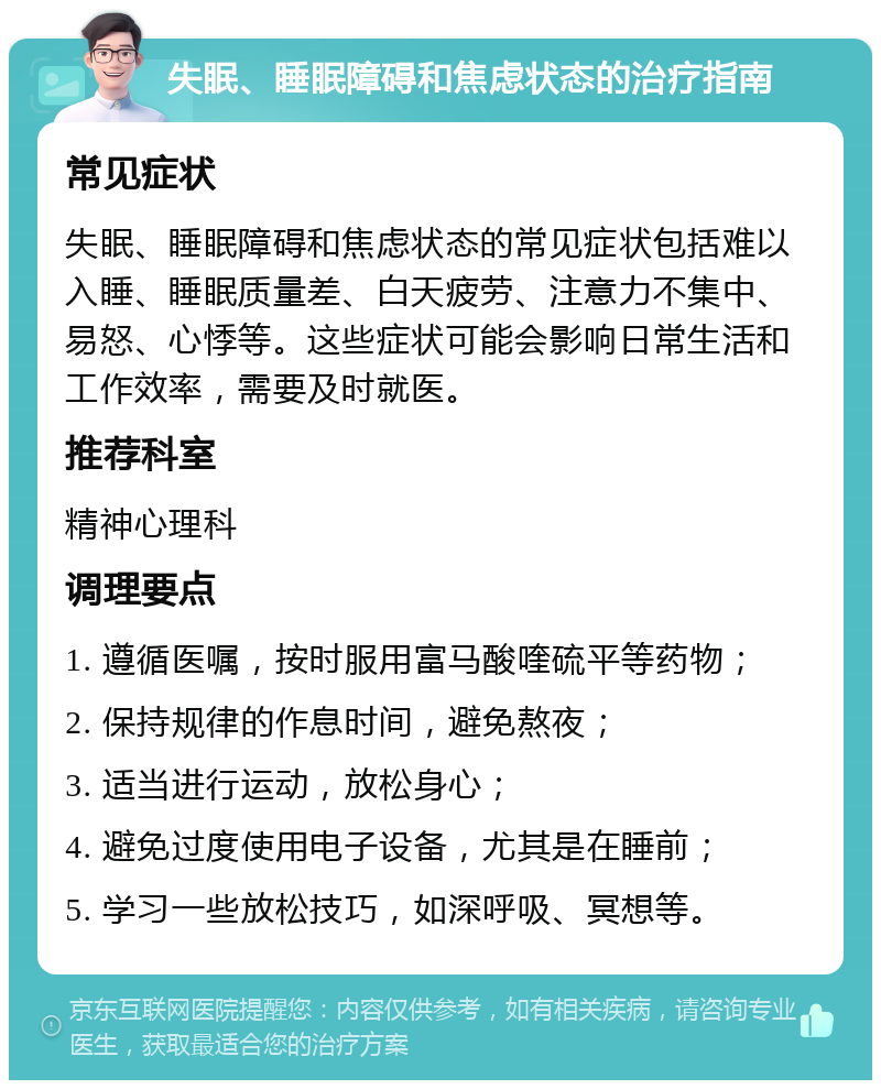 失眠、睡眠障碍和焦虑状态的治疗指南 常见症状 失眠、睡眠障碍和焦虑状态的常见症状包括难以入睡、睡眠质量差、白天疲劳、注意力不集中、易怒、心悸等。这些症状可能会影响日常生活和工作效率，需要及时就医。 推荐科室 精神心理科 调理要点 1. 遵循医嘱，按时服用富马酸喹硫平等药物； 2. 保持规律的作息时间，避免熬夜； 3. 适当进行运动，放松身心； 4. 避免过度使用电子设备，尤其是在睡前； 5. 学习一些放松技巧，如深呼吸、冥想等。