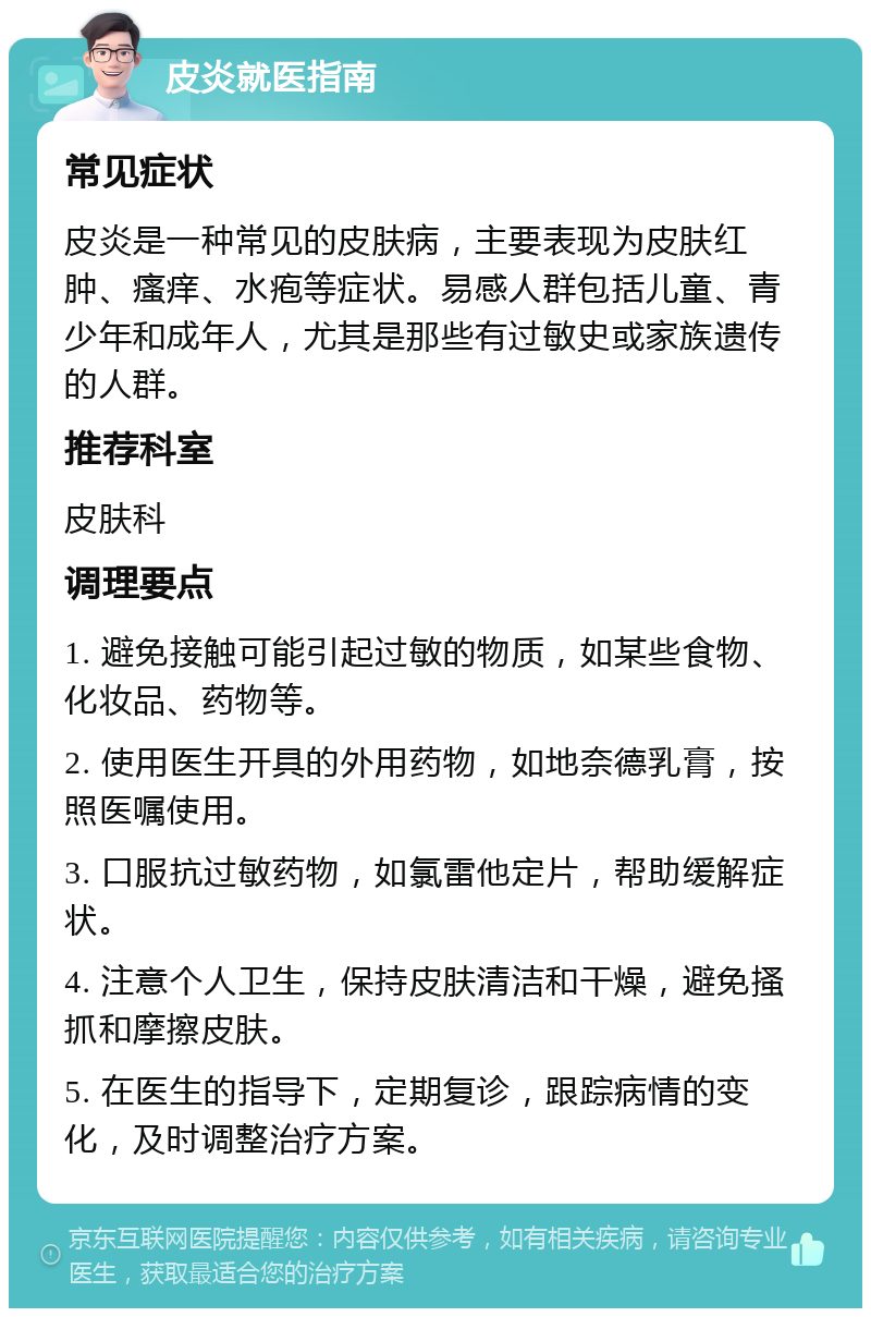 皮炎就医指南 常见症状 皮炎是一种常见的皮肤病，主要表现为皮肤红肿、瘙痒、水疱等症状。易感人群包括儿童、青少年和成年人，尤其是那些有过敏史或家族遗传的人群。 推荐科室 皮肤科 调理要点 1. 避免接触可能引起过敏的物质，如某些食物、化妆品、药物等。 2. 使用医生开具的外用药物，如地奈德乳膏，按照医嘱使用。 3. 口服抗过敏药物，如氯雷他定片，帮助缓解症状。 4. 注意个人卫生，保持皮肤清洁和干燥，避免搔抓和摩擦皮肤。 5. 在医生的指导下，定期复诊，跟踪病情的变化，及时调整治疗方案。