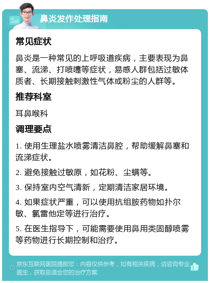 鼻炎发作处理指南 常见症状 鼻炎是一种常见的上呼吸道疾病，主要表现为鼻塞、流涕、打喷嚏等症状，易感人群包括过敏体质者、长期接触刺激性气体或粉尘的人群等。 推荐科室 耳鼻喉科 调理要点 1. 使用生理盐水喷雾清洁鼻腔，帮助缓解鼻塞和流涕症状。 2. 避免接触过敏原，如花粉、尘螨等。 3. 保持室内空气清新，定期清洁家居环境。 4. 如果症状严重，可以使用抗组胺药物如扑尔敏、氯雷他定等进行治疗。 5. 在医生指导下，可能需要使用鼻用类固醇喷雾等药物进行长期控制和治疗。