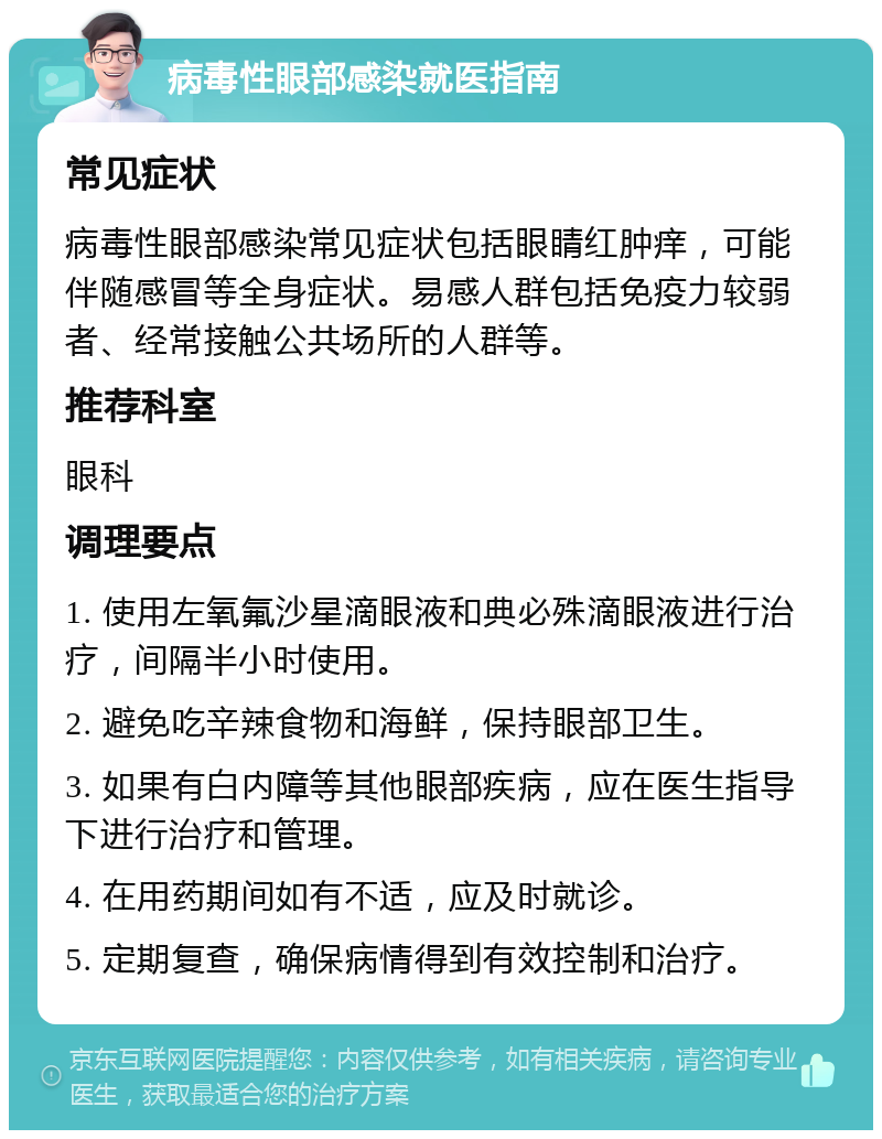 病毒性眼部感染就医指南 常见症状 病毒性眼部感染常见症状包括眼睛红肿痒，可能伴随感冒等全身症状。易感人群包括免疫力较弱者、经常接触公共场所的人群等。 推荐科室 眼科 调理要点 1. 使用左氧氟沙星滴眼液和典必殊滴眼液进行治疗，间隔半小时使用。 2. 避免吃辛辣食物和海鲜，保持眼部卫生。 3. 如果有白内障等其他眼部疾病，应在医生指导下进行治疗和管理。 4. 在用药期间如有不适，应及时就诊。 5. 定期复查，确保病情得到有效控制和治疗。