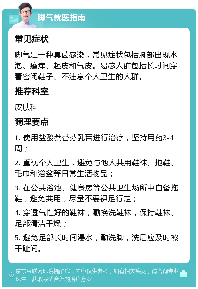 脚气就医指南 常见症状 脚气是一种真菌感染，常见症状包括脚部出现水泡、瘙痒、起皮和气皮。易感人群包括长时间穿着密闭鞋子、不注意个人卫生的人群。 推荐科室 皮肤科 调理要点 1. 使用盐酸萘替芬乳膏进行治疗，坚持用药3-4周； 2. 重视个人卫生，避免与他人共用鞋袜、拖鞋、毛巾和浴盆等日常生活物品； 3. 在公共浴池、健身房等公共卫生场所中自备拖鞋，避免共用，尽量不要裸足行走； 4. 穿透气性好的鞋袜，勤换洗鞋袜，保持鞋袜、足部清洁干燥； 5. 避免足部长时间浸水，勤洗脚，洗后应及时擦干趾间。