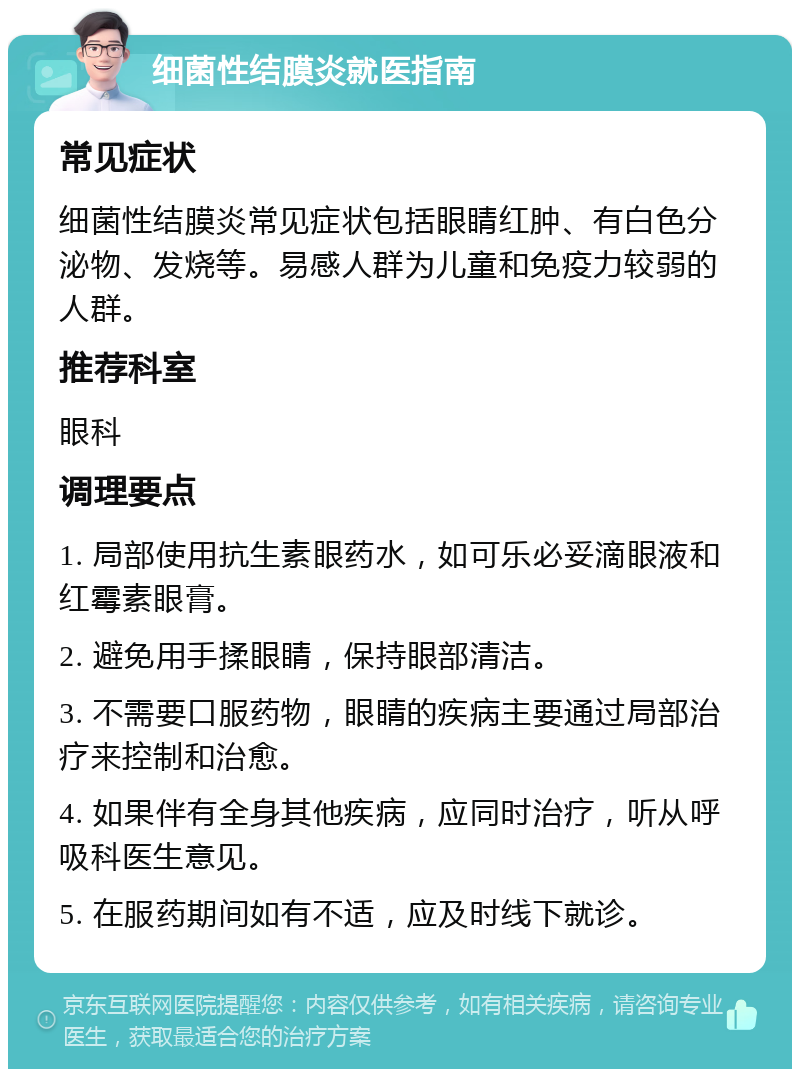 细菌性结膜炎就医指南 常见症状 细菌性结膜炎常见症状包括眼睛红肿、有白色分泌物、发烧等。易感人群为儿童和免疫力较弱的人群。 推荐科室 眼科 调理要点 1. 局部使用抗生素眼药水，如可乐必妥滴眼液和红霉素眼膏。 2. 避免用手揉眼睛，保持眼部清洁。 3. 不需要口服药物，眼睛的疾病主要通过局部治疗来控制和治愈。 4. 如果伴有全身其他疾病，应同时治疗，听从呼吸科医生意见。 5. 在服药期间如有不适，应及时线下就诊。