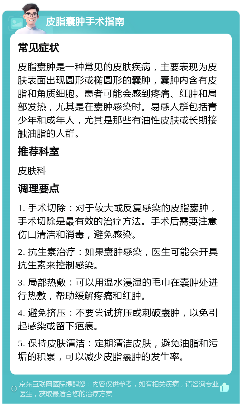 皮脂囊肿手术指南 常见症状 皮脂囊肿是一种常见的皮肤疾病，主要表现为皮肤表面出现圆形或椭圆形的囊肿，囊肿内含有皮脂和角质细胞。患者可能会感到疼痛、红肿和局部发热，尤其是在囊肿感染时。易感人群包括青少年和成年人，尤其是那些有油性皮肤或长期接触油脂的人群。 推荐科室 皮肤科 调理要点 1. 手术切除：对于较大或反复感染的皮脂囊肿，手术切除是最有效的治疗方法。手术后需要注意伤口清洁和消毒，避免感染。 2. 抗生素治疗：如果囊肿感染，医生可能会开具抗生素来控制感染。 3. 局部热敷：可以用温水浸湿的毛巾在囊肿处进行热敷，帮助缓解疼痛和红肿。 4. 避免挤压：不要尝试挤压或刺破囊肿，以免引起感染或留下疤痕。 5. 保持皮肤清洁：定期清洁皮肤，避免油脂和污垢的积累，可以减少皮脂囊肿的发生率。