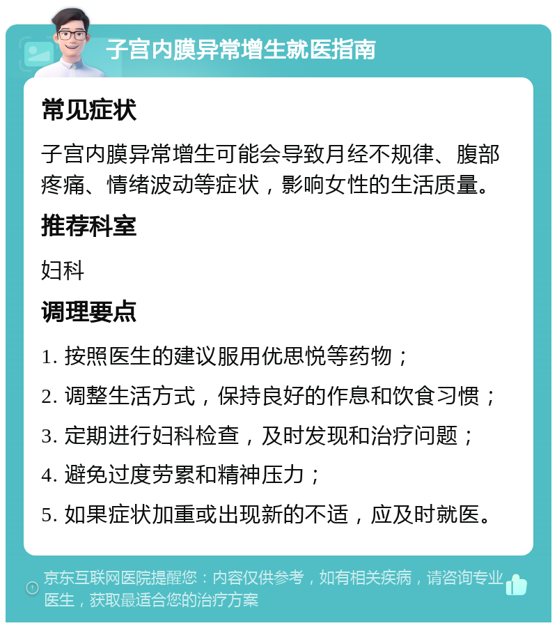 子宫内膜异常增生就医指南 常见症状 子宫内膜异常增生可能会导致月经不规律、腹部疼痛、情绪波动等症状，影响女性的生活质量。 推荐科室 妇科 调理要点 1. 按照医生的建议服用优思悦等药物； 2. 调整生活方式，保持良好的作息和饮食习惯； 3. 定期进行妇科检查，及时发现和治疗问题； 4. 避免过度劳累和精神压力； 5. 如果症状加重或出现新的不适，应及时就医。