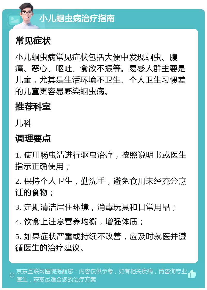 小儿蛔虫病治疗指南 常见症状 小儿蛔虫病常见症状包括大便中发现蛔虫、腹痛、恶心、呕吐、食欲不振等。易感人群主要是儿童，尤其是生活环境不卫生、个人卫生习惯差的儿童更容易感染蛔虫病。 推荐科室 儿科 调理要点 1. 使用肠虫清进行驱虫治疗，按照说明书或医生指示正确使用； 2. 保持个人卫生，勤洗手，避免食用未经充分烹饪的食物； 3. 定期清洁居住环境，消毒玩具和日常用品； 4. 饮食上注意营养均衡，增强体质； 5. 如果症状严重或持续不改善，应及时就医并遵循医生的治疗建议。