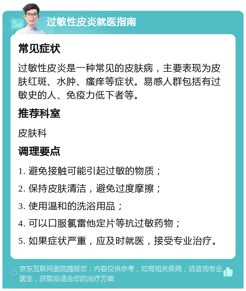 过敏性皮炎就医指南 常见症状 过敏性皮炎是一种常见的皮肤病，主要表现为皮肤红斑、水肿、瘙痒等症状。易感人群包括有过敏史的人、免疫力低下者等。 推荐科室 皮肤科 调理要点 1. 避免接触可能引起过敏的物质； 2. 保持皮肤清洁，避免过度摩擦； 3. 使用温和的洗浴用品； 4. 可以口服氯雷他定片等抗过敏药物； 5. 如果症状严重，应及时就医，接受专业治疗。