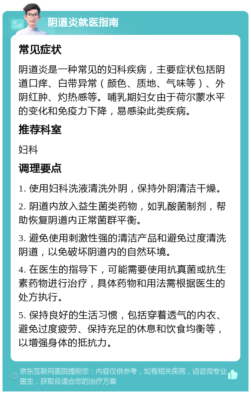 阴道炎就医指南 常见症状 阴道炎是一种常见的妇科疾病，主要症状包括阴道口痒、白带异常（颜色、质地、气味等）、外阴红肿、灼热感等。哺乳期妇女由于荷尔蒙水平的变化和免疫力下降，易感染此类疾病。 推荐科室 妇科 调理要点 1. 使用妇科洗液清洗外阴，保持外阴清洁干燥。 2. 阴道内放入益生菌类药物，如乳酸菌制剂，帮助恢复阴道内正常菌群平衡。 3. 避免使用刺激性强的清洁产品和避免过度清洗阴道，以免破坏阴道内的自然环境。 4. 在医生的指导下，可能需要使用抗真菌或抗生素药物进行治疗，具体药物和用法需根据医生的处方执行。 5. 保持良好的生活习惯，包括穿着透气的内衣、避免过度疲劳、保持充足的休息和饮食均衡等，以增强身体的抵抗力。