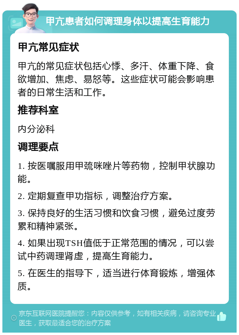 甲亢患者如何调理身体以提高生育能力 甲亢常见症状 甲亢的常见症状包括心悸、多汗、体重下降、食欲增加、焦虑、易怒等。这些症状可能会影响患者的日常生活和工作。 推荐科室 内分泌科 调理要点 1. 按医嘱服用甲巯咪唑片等药物，控制甲状腺功能。 2. 定期复查甲功指标，调整治疗方案。 3. 保持良好的生活习惯和饮食习惯，避免过度劳累和精神紧张。 4. 如果出现TSH值低于正常范围的情况，可以尝试中药调理肾虚，提高生育能力。 5. 在医生的指导下，适当进行体育锻炼，增强体质。