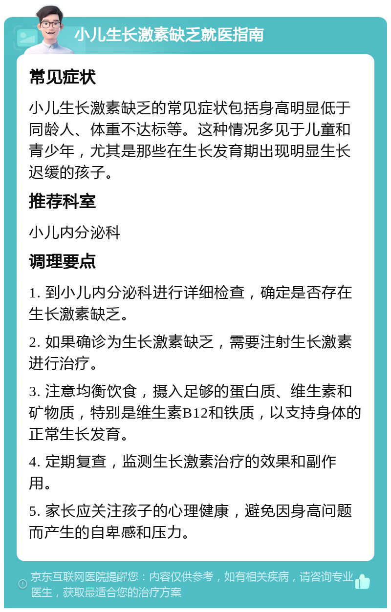 小儿生长激素缺乏就医指南 常见症状 小儿生长激素缺乏的常见症状包括身高明显低于同龄人、体重不达标等。这种情况多见于儿童和青少年，尤其是那些在生长发育期出现明显生长迟缓的孩子。 推荐科室 小儿内分泌科 调理要点 1. 到小儿内分泌科进行详细检查，确定是否存在生长激素缺乏。 2. 如果确诊为生长激素缺乏，需要注射生长激素进行治疗。 3. 注意均衡饮食，摄入足够的蛋白质、维生素和矿物质，特别是维生素B12和铁质，以支持身体的正常生长发育。 4. 定期复查，监测生长激素治疗的效果和副作用。 5. 家长应关注孩子的心理健康，避免因身高问题而产生的自卑感和压力。