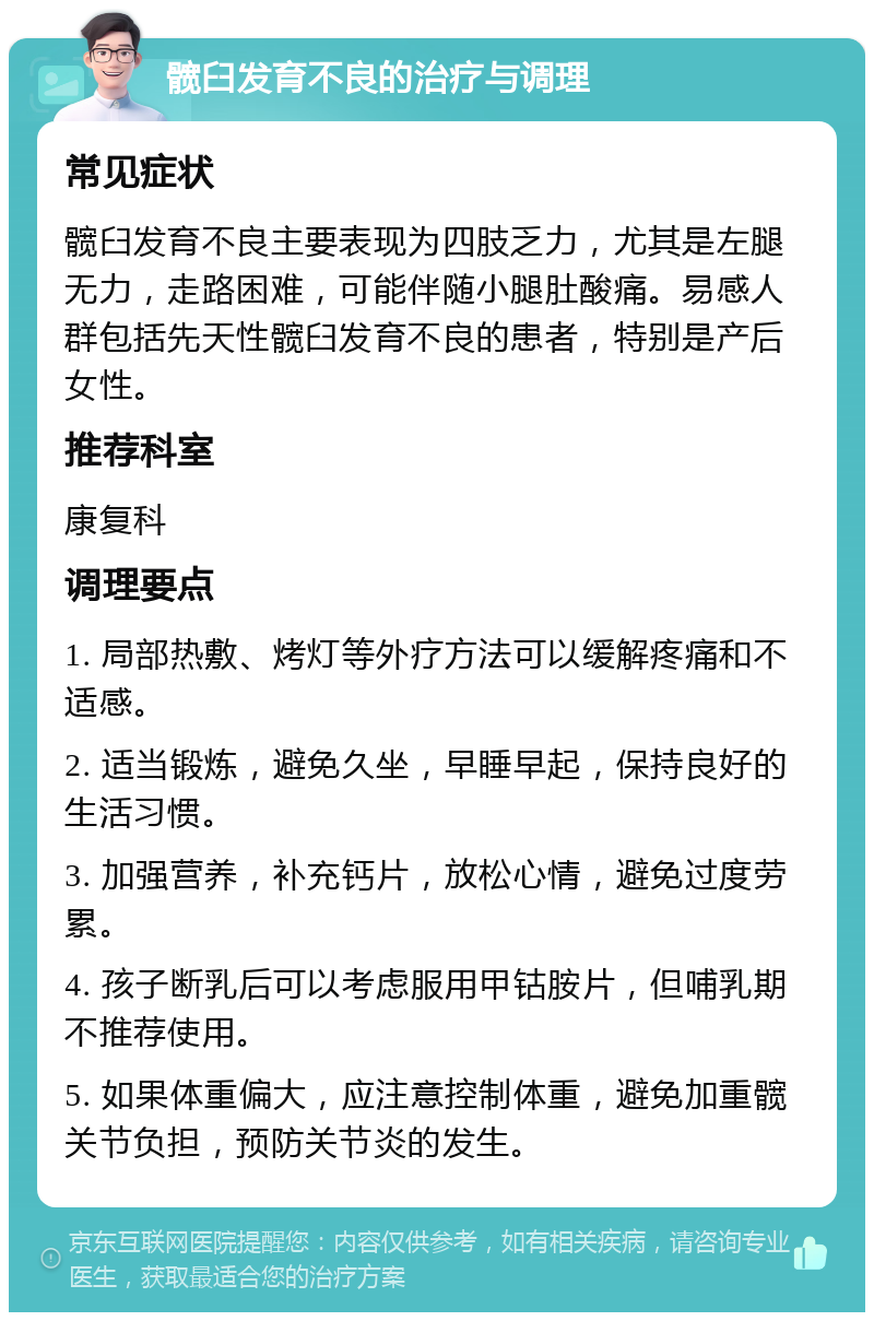 髋臼发育不良的治疗与调理 常见症状 髋臼发育不良主要表现为四肢乏力，尤其是左腿无力，走路困难，可能伴随小腿肚酸痛。易感人群包括先天性髋臼发育不良的患者，特别是产后女性。 推荐科室 康复科 调理要点 1. 局部热敷、烤灯等外疗方法可以缓解疼痛和不适感。 2. 适当锻炼，避免久坐，早睡早起，保持良好的生活习惯。 3. 加强营养，补充钙片，放松心情，避免过度劳累。 4. 孩子断乳后可以考虑服用甲钴胺片，但哺乳期不推荐使用。 5. 如果体重偏大，应注意控制体重，避免加重髋关节负担，预防关节炎的发生。