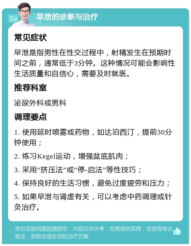 早泄的诊断与治疗 常见症状 早泄是指男性在性交过程中，射精发生在预期时间之前，通常低于3分钟。这种情况可能会影响性生活质量和自信心，需要及时就医。 推荐科室 泌尿外科或男科 调理要点 1. 使用延时喷雾或药物，如达泊西汀，提前30分钟使用； 2. 练习Kegel运动，增强盆底肌肉； 3. 采用“挤压法”或“停-启法”等性技巧； 4. 保持良好的生活习惯，避免过度疲劳和压力； 5. 如果早泄与肾虚有关，可以考虑中药调理或针灸治疗。