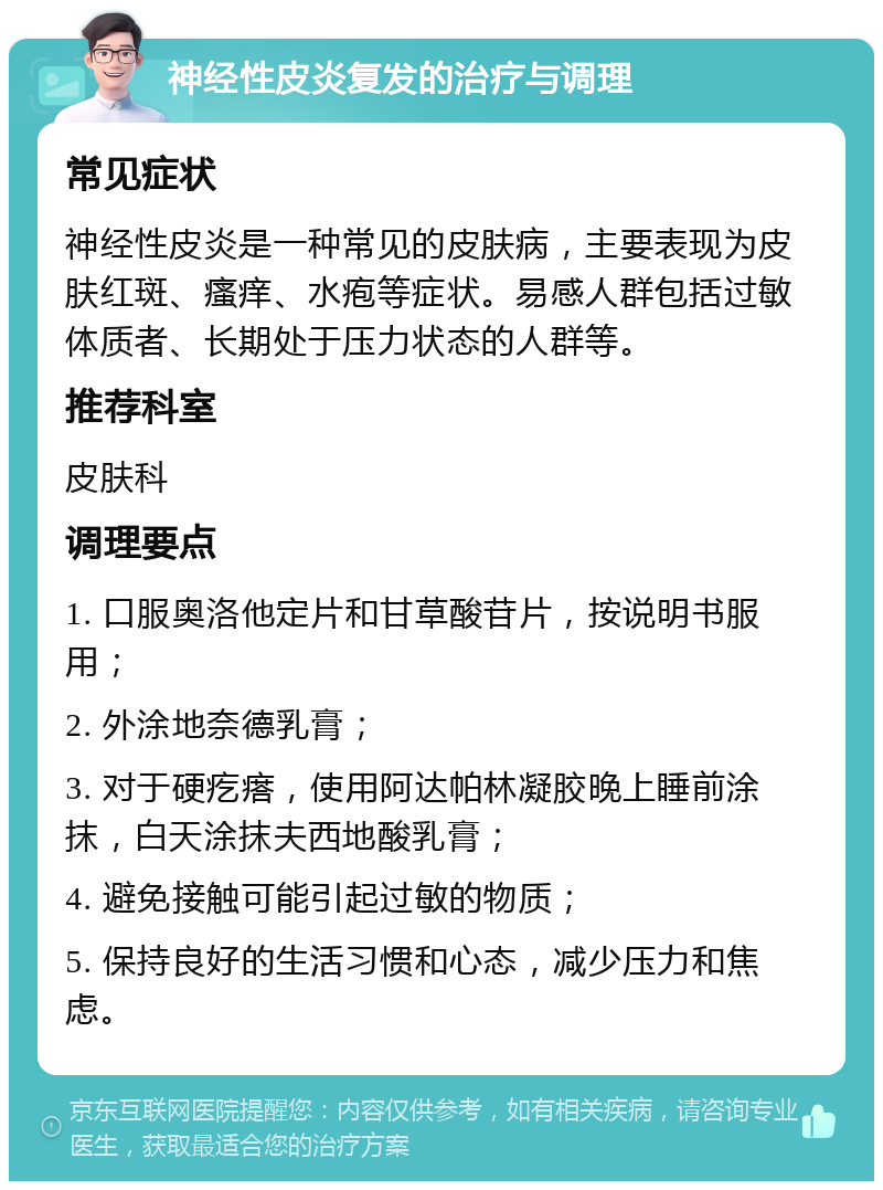 神经性皮炎复发的治疗与调理 常见症状 神经性皮炎是一种常见的皮肤病，主要表现为皮肤红斑、瘙痒、水疱等症状。易感人群包括过敏体质者、长期处于压力状态的人群等。 推荐科室 皮肤科 调理要点 1. 口服奥洛他定片和甘草酸苷片，按说明书服用； 2. 外涂地奈德乳膏； 3. 对于硬疙瘩，使用阿达帕林凝胶晚上睡前涂抹，白天涂抹夫西地酸乳膏； 4. 避免接触可能引起过敏的物质； 5. 保持良好的生活习惯和心态，减少压力和焦虑。