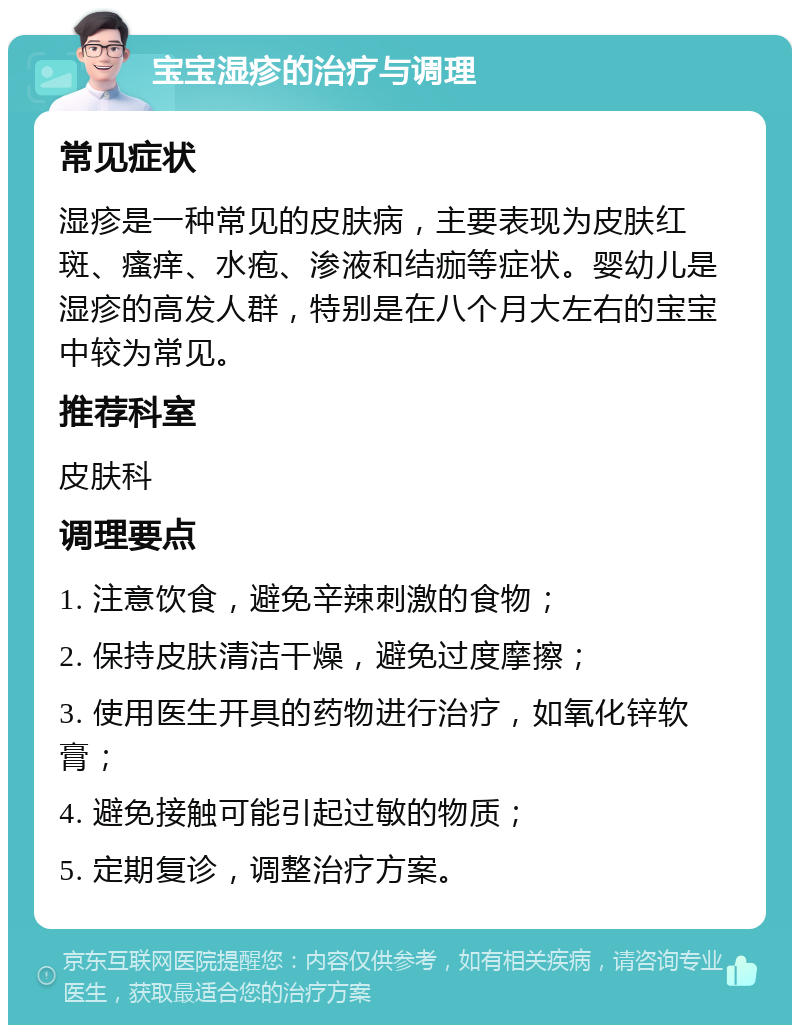 宝宝湿疹的治疗与调理 常见症状 湿疹是一种常见的皮肤病，主要表现为皮肤红斑、瘙痒、水疱、渗液和结痂等症状。婴幼儿是湿疹的高发人群，特别是在八个月大左右的宝宝中较为常见。 推荐科室 皮肤科 调理要点 1. 注意饮食，避免辛辣刺激的食物； 2. 保持皮肤清洁干燥，避免过度摩擦； 3. 使用医生开具的药物进行治疗，如氧化锌软膏； 4. 避免接触可能引起过敏的物质； 5. 定期复诊，调整治疗方案。