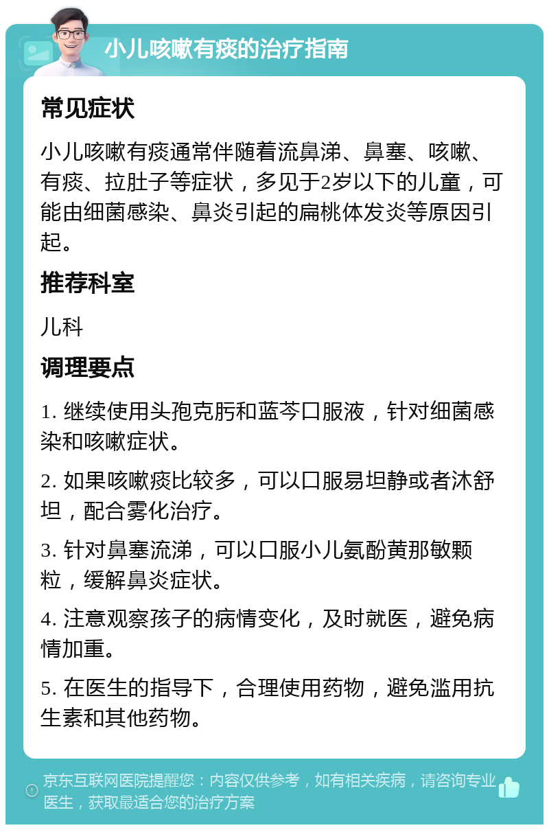 小儿咳嗽有痰的治疗指南 常见症状 小儿咳嗽有痰通常伴随着流鼻涕、鼻塞、咳嗽、有痰、拉肚子等症状，多见于2岁以下的儿童，可能由细菌感染、鼻炎引起的扁桃体发炎等原因引起。 推荐科室 儿科 调理要点 1. 继续使用头孢克肟和蓝芩口服液，针对细菌感染和咳嗽症状。 2. 如果咳嗽痰比较多，可以口服易坦静或者沐舒坦，配合雾化治疗。 3. 针对鼻塞流涕，可以口服小儿氨酚黄那敏颗粒，缓解鼻炎症状。 4. 注意观察孩子的病情变化，及时就医，避免病情加重。 5. 在医生的指导下，合理使用药物，避免滥用抗生素和其他药物。