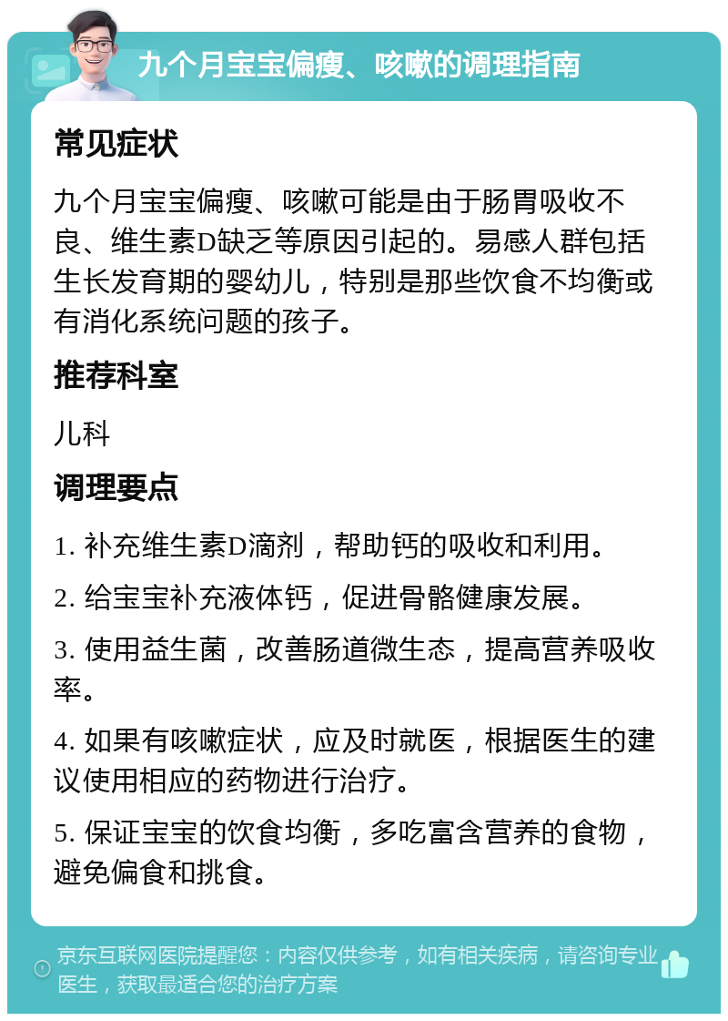 九个月宝宝偏瘦、咳嗽的调理指南 常见症状 九个月宝宝偏瘦、咳嗽可能是由于肠胃吸收不良、维生素D缺乏等原因引起的。易感人群包括生长发育期的婴幼儿，特别是那些饮食不均衡或有消化系统问题的孩子。 推荐科室 儿科 调理要点 1. 补充维生素D滴剂，帮助钙的吸收和利用。 2. 给宝宝补充液体钙，促进骨骼健康发展。 3. 使用益生菌，改善肠道微生态，提高营养吸收率。 4. 如果有咳嗽症状，应及时就医，根据医生的建议使用相应的药物进行治疗。 5. 保证宝宝的饮食均衡，多吃富含营养的食物，避免偏食和挑食。