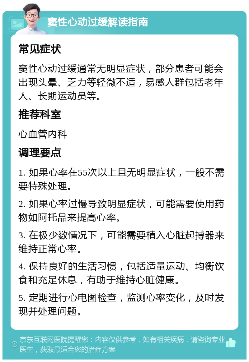 窦性心动过缓解读指南 常见症状 窦性心动过缓通常无明显症状，部分患者可能会出现头晕、乏力等轻微不适，易感人群包括老年人、长期运动员等。 推荐科室 心血管内科 调理要点 1. 如果心率在55次以上且无明显症状，一般不需要特殊处理。 2. 如果心率过慢导致明显症状，可能需要使用药物如阿托品来提高心率。 3. 在极少数情况下，可能需要植入心脏起搏器来维持正常心率。 4. 保持良好的生活习惯，包括适量运动、均衡饮食和充足休息，有助于维持心脏健康。 5. 定期进行心电图检查，监测心率变化，及时发现并处理问题。