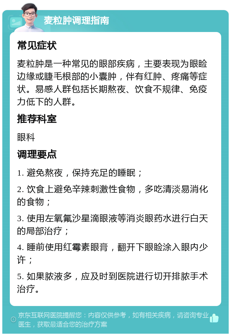 麦粒肿调理指南 常见症状 麦粒肿是一种常见的眼部疾病，主要表现为眼睑边缘或睫毛根部的小囊肿，伴有红肿、疼痛等症状。易感人群包括长期熬夜、饮食不规律、免疫力低下的人群。 推荐科室 眼科 调理要点 1. 避免熬夜，保持充足的睡眠； 2. 饮食上避免辛辣刺激性食物，多吃清淡易消化的食物； 3. 使用左氧氟沙星滴眼液等消炎眼药水进行白天的局部治疗； 4. 睡前使用红霉素眼膏，翻开下眼睑涂入眼内少许； 5. 如果脓液多，应及时到医院进行切开排脓手术治疗。