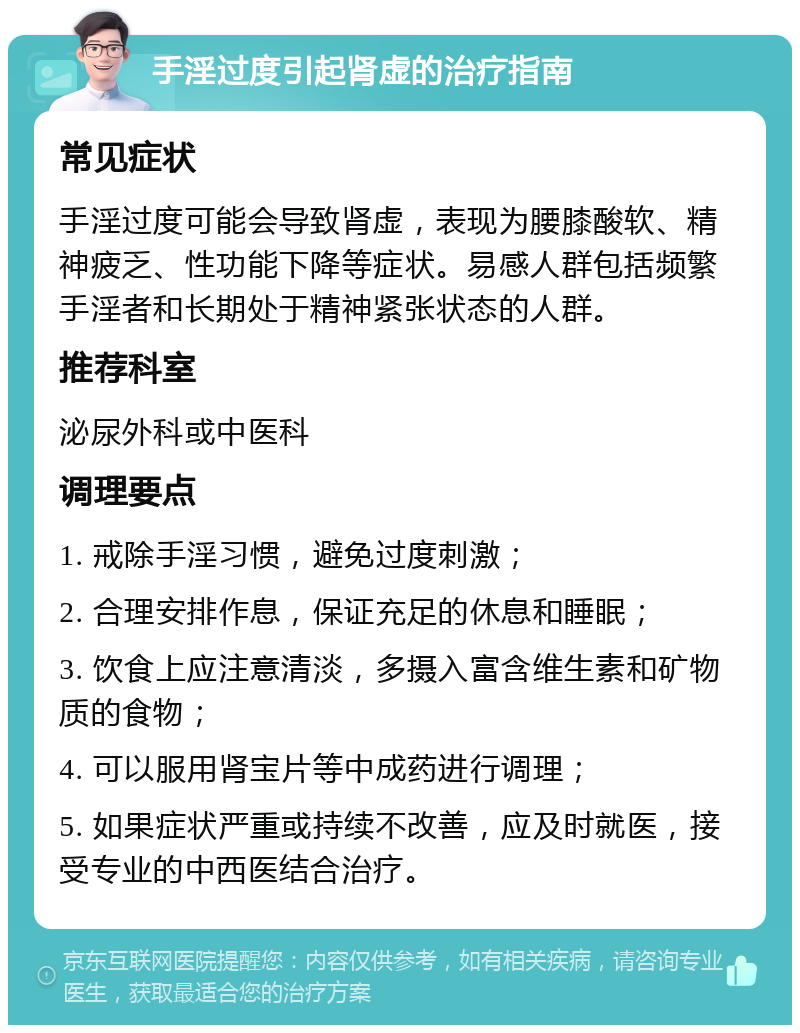 手淫过度引起肾虚的治疗指南 常见症状 手淫过度可能会导致肾虚，表现为腰膝酸软、精神疲乏、性功能下降等症状。易感人群包括频繁手淫者和长期处于精神紧张状态的人群。 推荐科室 泌尿外科或中医科 调理要点 1. 戒除手淫习惯，避免过度刺激； 2. 合理安排作息，保证充足的休息和睡眠； 3. 饮食上应注意清淡，多摄入富含维生素和矿物质的食物； 4. 可以服用肾宝片等中成药进行调理； 5. 如果症状严重或持续不改善，应及时就医，接受专业的中西医结合治疗。