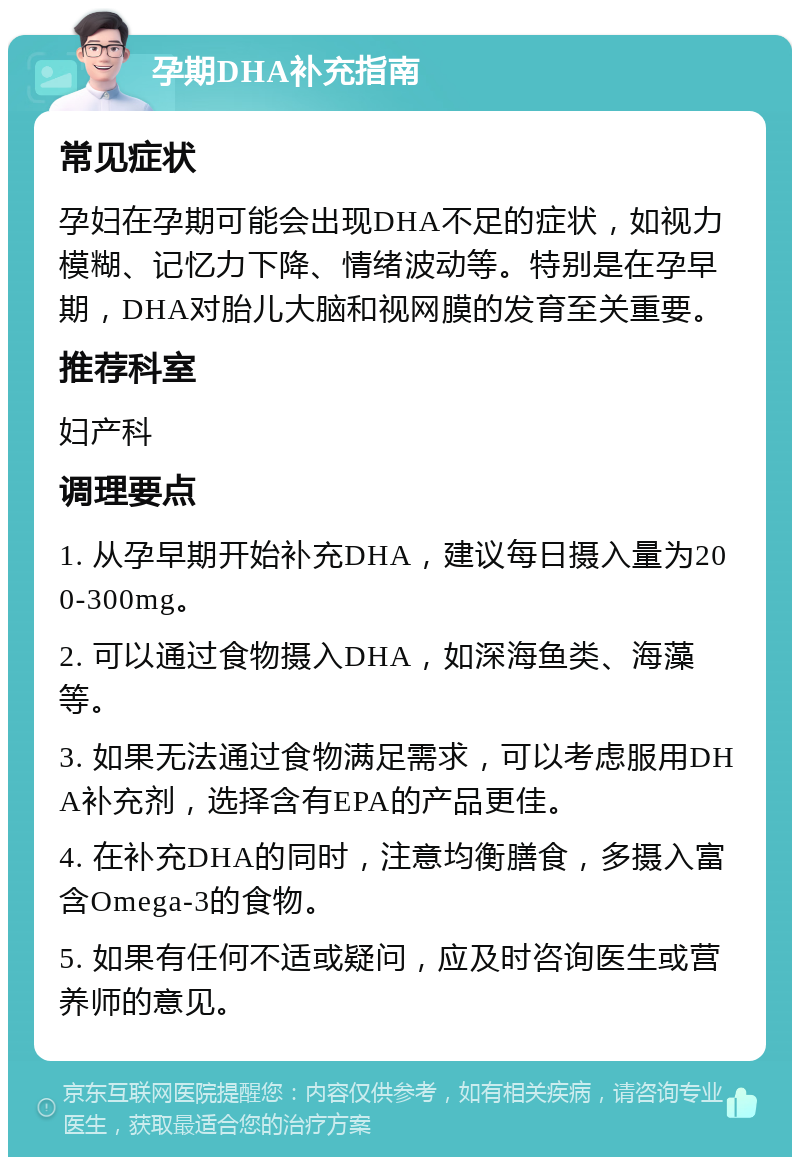 孕期DHA补充指南 常见症状 孕妇在孕期可能会出现DHA不足的症状，如视力模糊、记忆力下降、情绪波动等。特别是在孕早期，DHA对胎儿大脑和视网膜的发育至关重要。 推荐科室 妇产科 调理要点 1. 从孕早期开始补充DHA，建议每日摄入量为200-300mg。 2. 可以通过食物摄入DHA，如深海鱼类、海藻等。 3. 如果无法通过食物满足需求，可以考虑服用DHA补充剂，选择含有EPA的产品更佳。 4. 在补充DHA的同时，注意均衡膳食，多摄入富含Omega-3的食物。 5. 如果有任何不适或疑问，应及时咨询医生或营养师的意见。