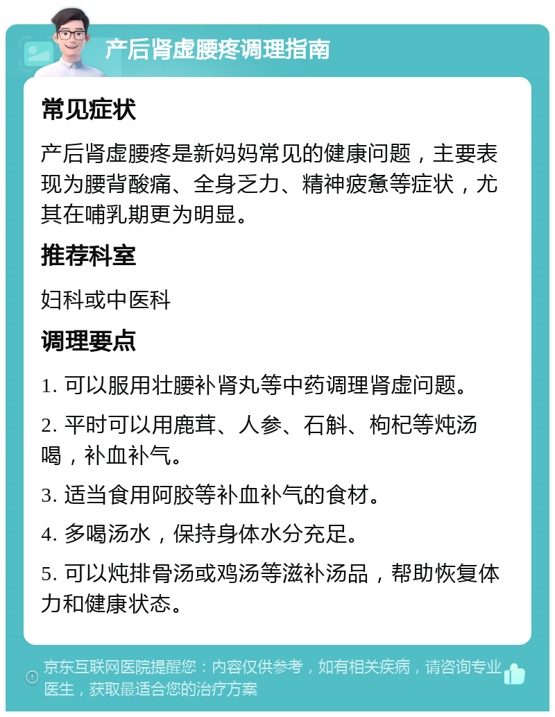 产后肾虚腰疼调理指南 常见症状 产后肾虚腰疼是新妈妈常见的健康问题，主要表现为腰背酸痛、全身乏力、精神疲惫等症状，尤其在哺乳期更为明显。 推荐科室 妇科或中医科 调理要点 1. 可以服用壮腰补肾丸等中药调理肾虚问题。 2. 平时可以用鹿茸、人参、石斛、枸杞等炖汤喝，补血补气。 3. 适当食用阿胶等补血补气的食材。 4. 多喝汤水，保持身体水分充足。 5. 可以炖排骨汤或鸡汤等滋补汤品，帮助恢复体力和健康状态。