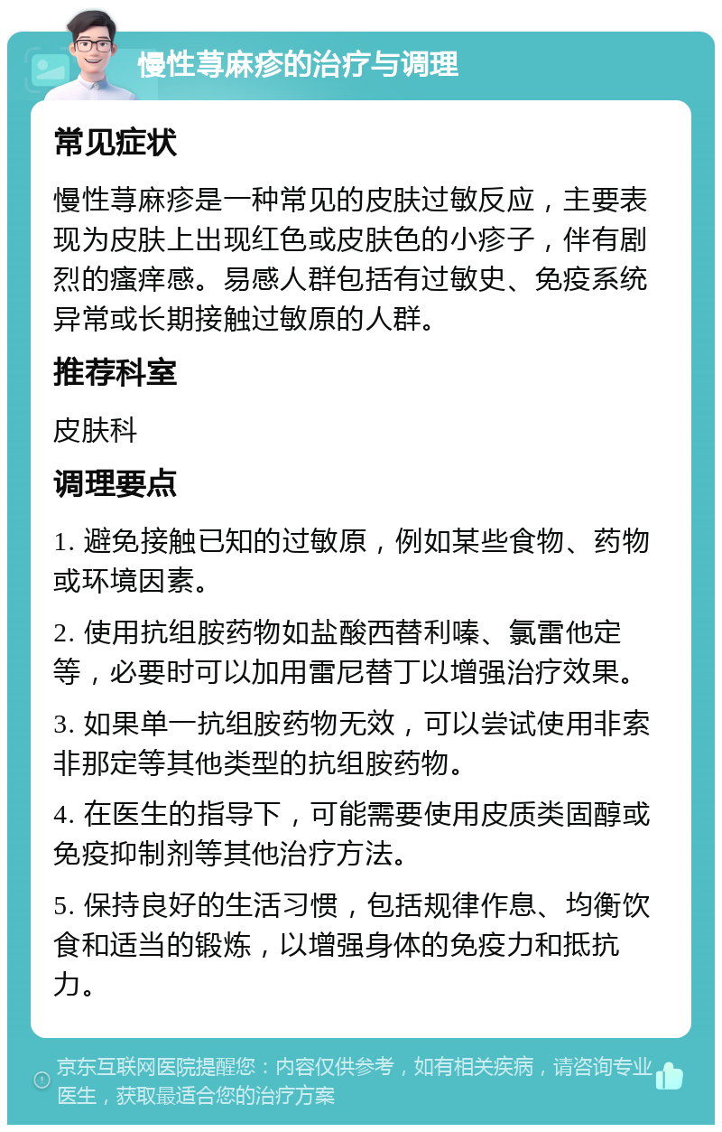 慢性荨麻疹的治疗与调理 常见症状 慢性荨麻疹是一种常见的皮肤过敏反应，主要表现为皮肤上出现红色或皮肤色的小疹子，伴有剧烈的瘙痒感。易感人群包括有过敏史、免疫系统异常或长期接触过敏原的人群。 推荐科室 皮肤科 调理要点 1. 避免接触已知的过敏原，例如某些食物、药物或环境因素。 2. 使用抗组胺药物如盐酸西替利嗪、氯雷他定等，必要时可以加用雷尼替丁以增强治疗效果。 3. 如果单一抗组胺药物无效，可以尝试使用非索非那定等其他类型的抗组胺药物。 4. 在医生的指导下，可能需要使用皮质类固醇或免疫抑制剂等其他治疗方法。 5. 保持良好的生活习惯，包括规律作息、均衡饮食和适当的锻炼，以增强身体的免疫力和抵抗力。