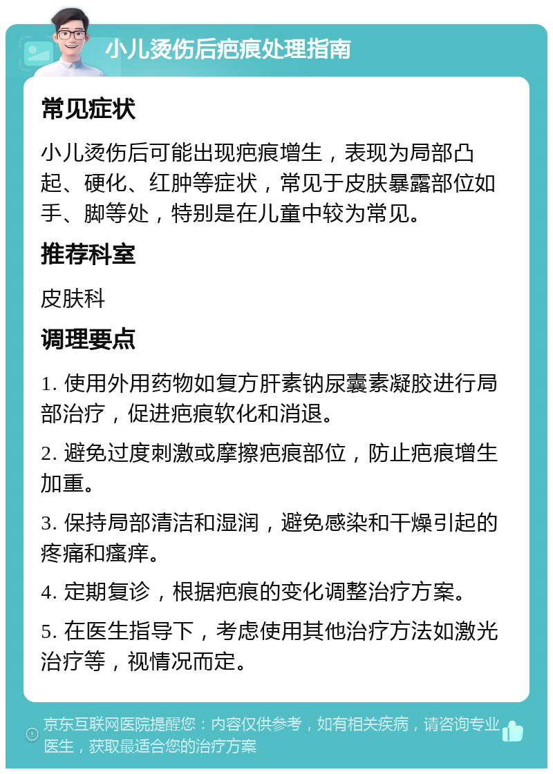 小儿烫伤后疤痕处理指南 常见症状 小儿烫伤后可能出现疤痕增生，表现为局部凸起、硬化、红肿等症状，常见于皮肤暴露部位如手、脚等处，特别是在儿童中较为常见。 推荐科室 皮肤科 调理要点 1. 使用外用药物如复方肝素钠尿囊素凝胶进行局部治疗，促进疤痕软化和消退。 2. 避免过度刺激或摩擦疤痕部位，防止疤痕增生加重。 3. 保持局部清洁和湿润，避免感染和干燥引起的疼痛和瘙痒。 4. 定期复诊，根据疤痕的变化调整治疗方案。 5. 在医生指导下，考虑使用其他治疗方法如激光治疗等，视情况而定。