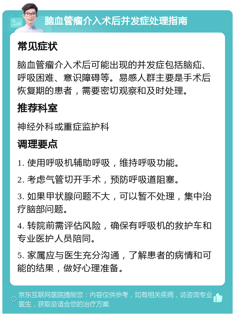 脑血管瘤介入术后并发症处理指南 常见症状 脑血管瘤介入术后可能出现的并发症包括脑疝、呼吸困难、意识障碍等。易感人群主要是手术后恢复期的患者，需要密切观察和及时处理。 推荐科室 神经外科或重症监护科 调理要点 1. 使用呼吸机辅助呼吸，维持呼吸功能。 2. 考虑气管切开手术，预防呼吸道阻塞。 3. 如果甲状腺问题不大，可以暂不处理，集中治疗脑部问题。 4. 转院前需评估风险，确保有呼吸机的救护车和专业医护人员陪同。 5. 家属应与医生充分沟通，了解患者的病情和可能的结果，做好心理准备。