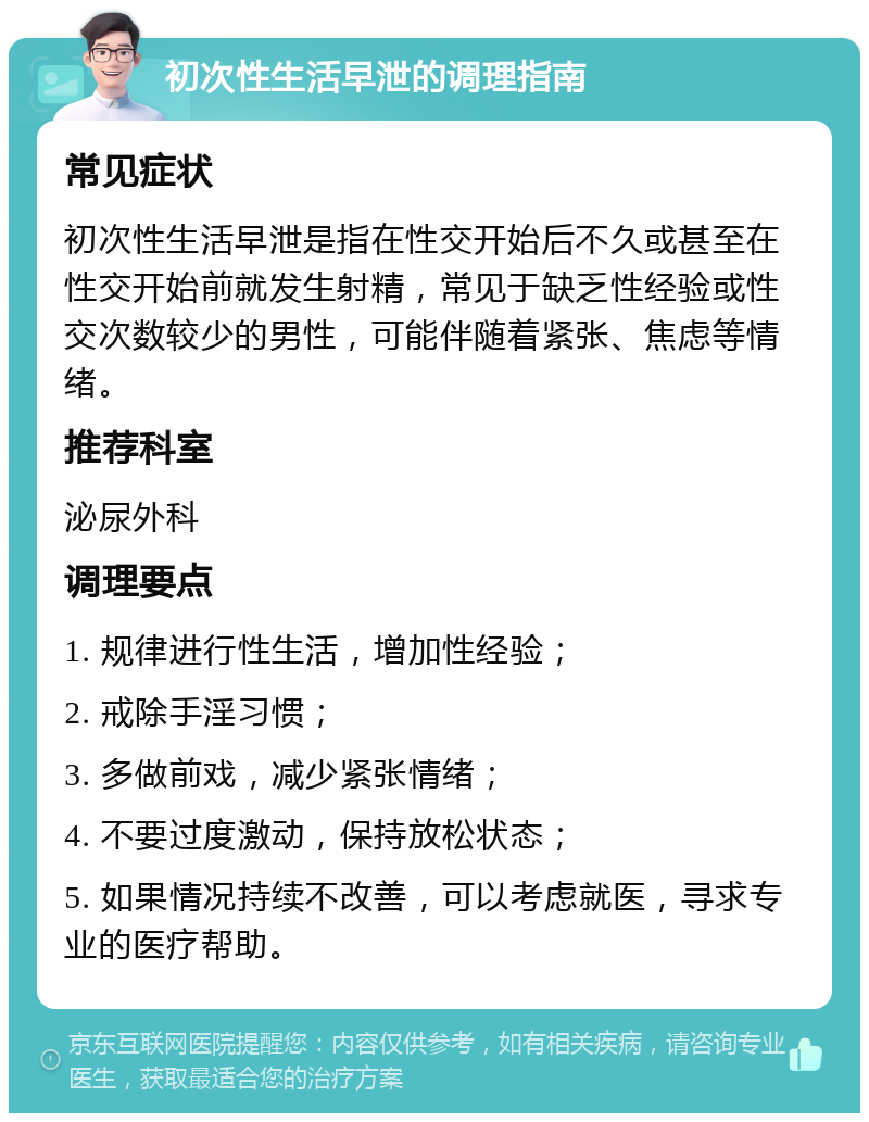 初次性生活早泄的调理指南 常见症状 初次性生活早泄是指在性交开始后不久或甚至在性交开始前就发生射精，常见于缺乏性经验或性交次数较少的男性，可能伴随着紧张、焦虑等情绪。 推荐科室 泌尿外科 调理要点 1. 规律进行性生活，增加性经验； 2. 戒除手淫习惯； 3. 多做前戏，减少紧张情绪； 4. 不要过度激动，保持放松状态； 5. 如果情况持续不改善，可以考虑就医，寻求专业的医疗帮助。