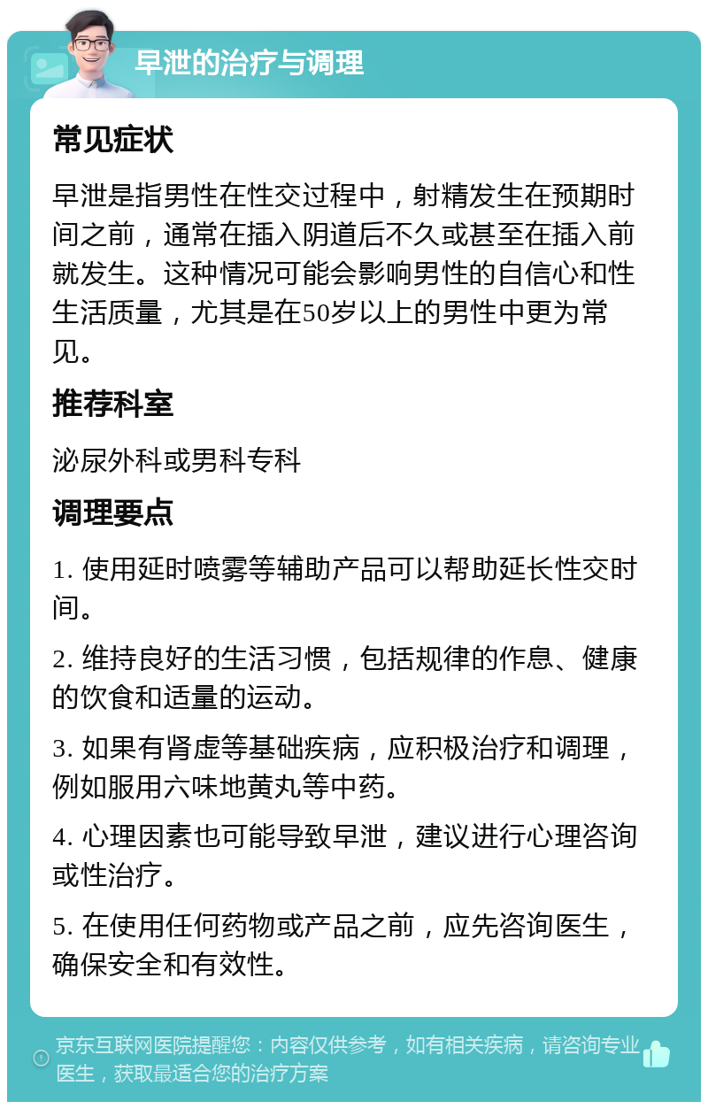 早泄的治疗与调理 常见症状 早泄是指男性在性交过程中，射精发生在预期时间之前，通常在插入阴道后不久或甚至在插入前就发生。这种情况可能会影响男性的自信心和性生活质量，尤其是在50岁以上的男性中更为常见。 推荐科室 泌尿外科或男科专科 调理要点 1. 使用延时喷雾等辅助产品可以帮助延长性交时间。 2. 维持良好的生活习惯，包括规律的作息、健康的饮食和适量的运动。 3. 如果有肾虚等基础疾病，应积极治疗和调理，例如服用六味地黄丸等中药。 4. 心理因素也可能导致早泄，建议进行心理咨询或性治疗。 5. 在使用任何药物或产品之前，应先咨询医生，确保安全和有效性。