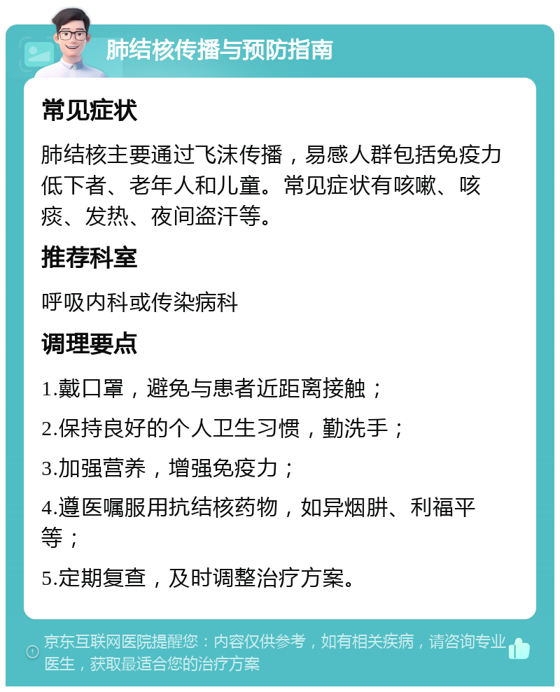 肺结核传播与预防指南 常见症状 肺结核主要通过飞沫传播，易感人群包括免疫力低下者、老年人和儿童。常见症状有咳嗽、咳痰、发热、夜间盗汗等。 推荐科室 呼吸内科或传染病科 调理要点 1.戴口罩，避免与患者近距离接触； 2.保持良好的个人卫生习惯，勤洗手； 3.加强营养，增强免疫力； 4.遵医嘱服用抗结核药物，如异烟肼、利福平等； 5.定期复查，及时调整治疗方案。