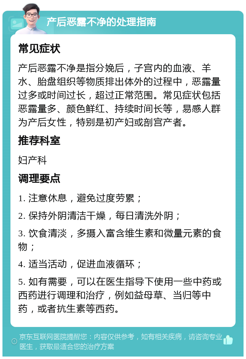 产后恶露不净的处理指南 常见症状 产后恶露不净是指分娩后，子宫内的血液、羊水、胎盘组织等物质排出体外的过程中，恶露量过多或时间过长，超过正常范围。常见症状包括恶露量多、颜色鲜红、持续时间长等，易感人群为产后女性，特别是初产妇或剖宫产者。 推荐科室 妇产科 调理要点 1. 注意休息，避免过度劳累； 2. 保持外阴清洁干燥，每日清洗外阴； 3. 饮食清淡，多摄入富含维生素和微量元素的食物； 4. 适当活动，促进血液循环； 5. 如有需要，可以在医生指导下使用一些中药或西药进行调理和治疗，例如益母草、当归等中药，或者抗生素等西药。