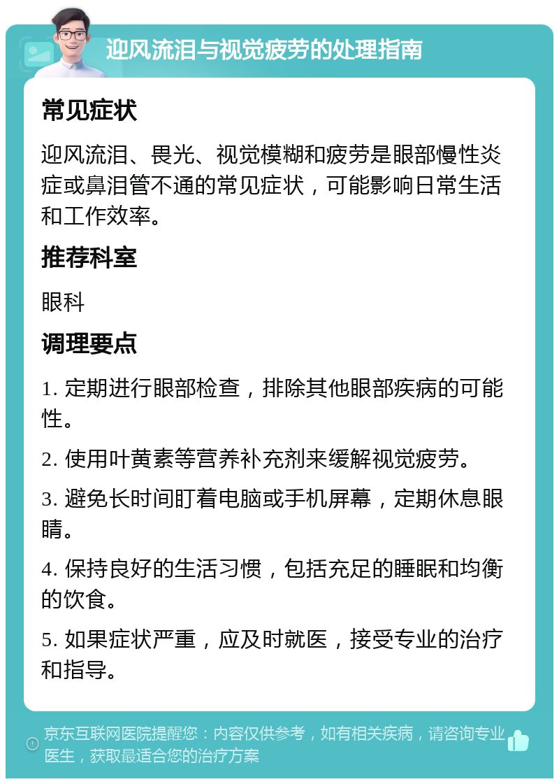 迎风流泪与视觉疲劳的处理指南 常见症状 迎风流泪、畏光、视觉模糊和疲劳是眼部慢性炎症或鼻泪管不通的常见症状，可能影响日常生活和工作效率。 推荐科室 眼科 调理要点 1. 定期进行眼部检查，排除其他眼部疾病的可能性。 2. 使用叶黄素等营养补充剂来缓解视觉疲劳。 3. 避免长时间盯着电脑或手机屏幕，定期休息眼睛。 4. 保持良好的生活习惯，包括充足的睡眠和均衡的饮食。 5. 如果症状严重，应及时就医，接受专业的治疗和指导。