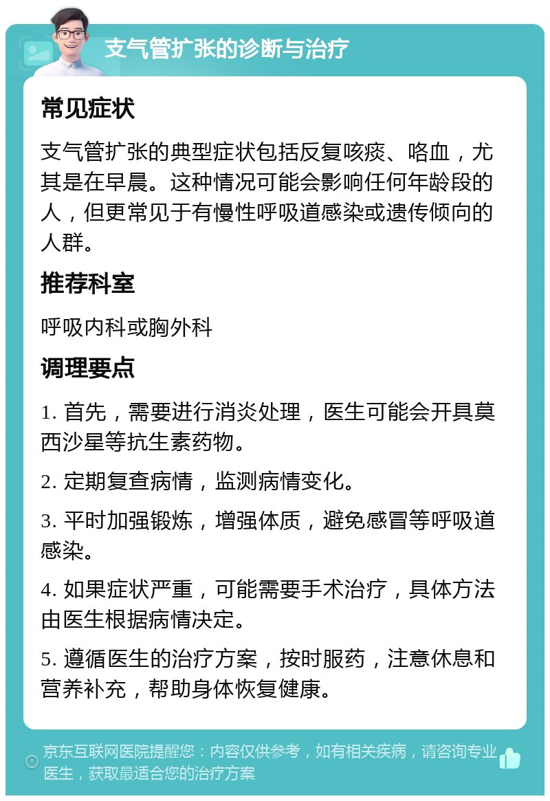 支气管扩张的诊断与治疗 常见症状 支气管扩张的典型症状包括反复咳痰、咯血，尤其是在早晨。这种情况可能会影响任何年龄段的人，但更常见于有慢性呼吸道感染或遗传倾向的人群。 推荐科室 呼吸内科或胸外科 调理要点 1. 首先，需要进行消炎处理，医生可能会开具莫西沙星等抗生素药物。 2. 定期复查病情，监测病情变化。 3. 平时加强锻炼，增强体质，避免感冒等呼吸道感染。 4. 如果症状严重，可能需要手术治疗，具体方法由医生根据病情决定。 5. 遵循医生的治疗方案，按时服药，注意休息和营养补充，帮助身体恢复健康。