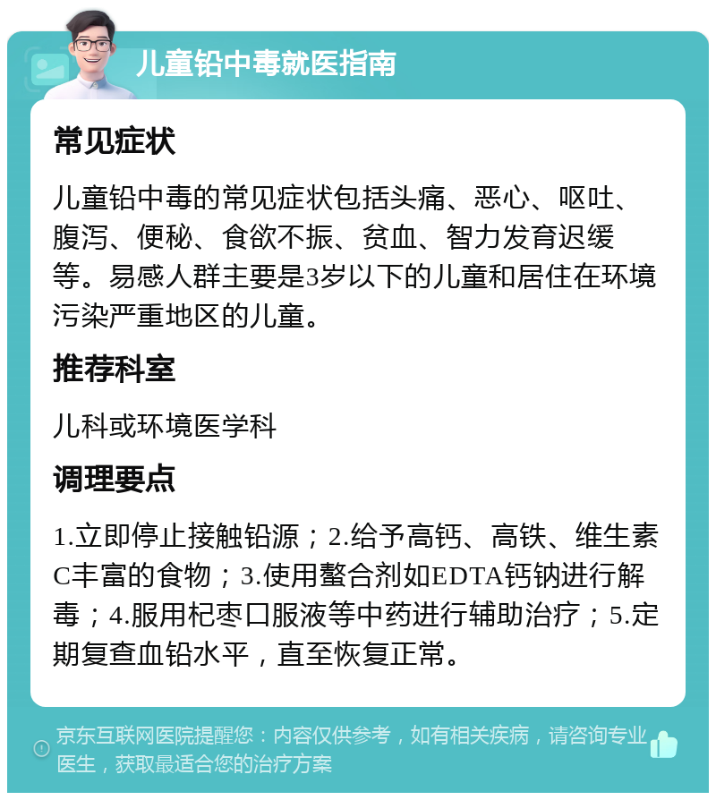 儿童铅中毒就医指南 常见症状 儿童铅中毒的常见症状包括头痛、恶心、呕吐、腹泻、便秘、食欲不振、贫血、智力发育迟缓等。易感人群主要是3岁以下的儿童和居住在环境污染严重地区的儿童。 推荐科室 儿科或环境医学科 调理要点 1.立即停止接触铅源；2.给予高钙、高铁、维生素C丰富的食物；3.使用螯合剂如EDTA钙钠进行解毒；4.服用杞枣口服液等中药进行辅助治疗；5.定期复查血铅水平，直至恢复正常。