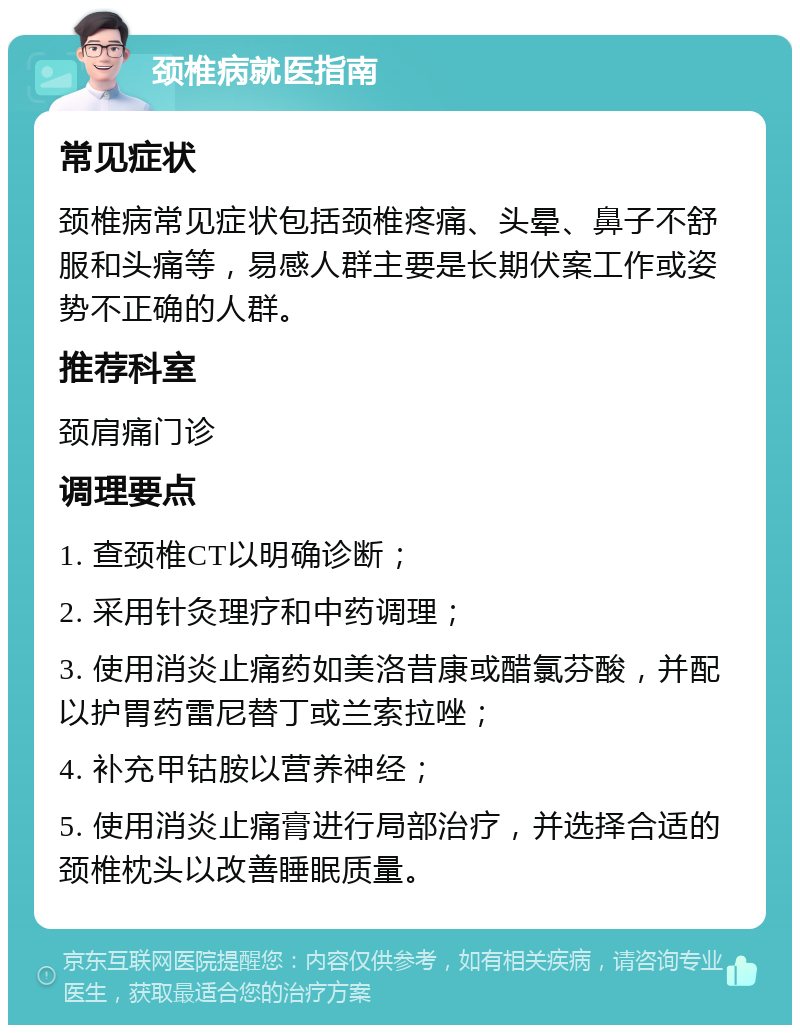 颈椎病就医指南 常见症状 颈椎病常见症状包括颈椎疼痛、头晕、鼻子不舒服和头痛等，易感人群主要是长期伏案工作或姿势不正确的人群。 推荐科室 颈肩痛门诊 调理要点 1. 查颈椎CT以明确诊断； 2. 采用针灸理疗和中药调理； 3. 使用消炎止痛药如美洛昔康或醋氯芬酸，并配以护胃药雷尼替丁或兰索拉唑； 4. 补充甲钴胺以营养神经； 5. 使用消炎止痛膏进行局部治疗，并选择合适的颈椎枕头以改善睡眠质量。