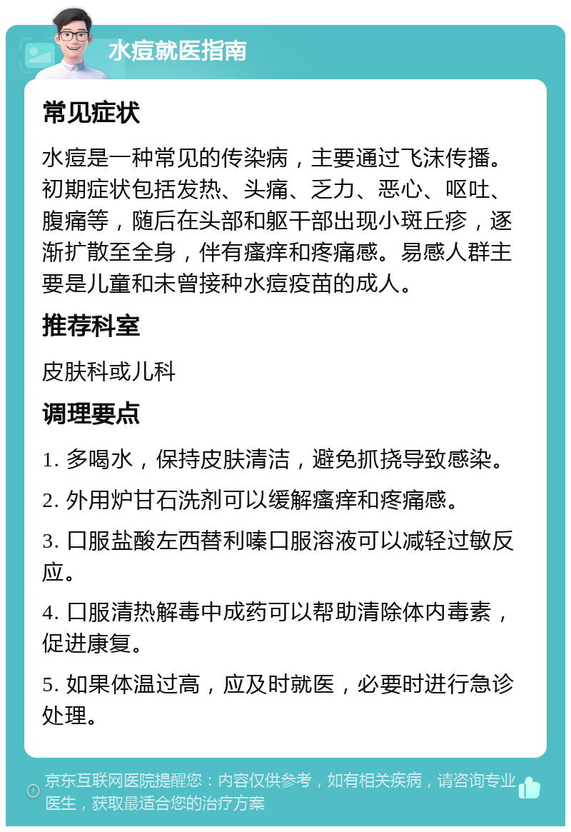 水痘就医指南 常见症状 水痘是一种常见的传染病，主要通过飞沫传播。初期症状包括发热、头痛、乏力、恶心、呕吐、腹痛等，随后在头部和躯干部出现小斑丘疹，逐渐扩散至全身，伴有瘙痒和疼痛感。易感人群主要是儿童和未曾接种水痘疫苗的成人。 推荐科室 皮肤科或儿科 调理要点 1. 多喝水，保持皮肤清洁，避免抓挠导致感染。 2. 外用炉甘石洗剂可以缓解瘙痒和疼痛感。 3. 口服盐酸左西替利嗪口服溶液可以减轻过敏反应。 4. 口服清热解毒中成药可以帮助清除体内毒素，促进康复。 5. 如果体温过高，应及时就医，必要时进行急诊处理。