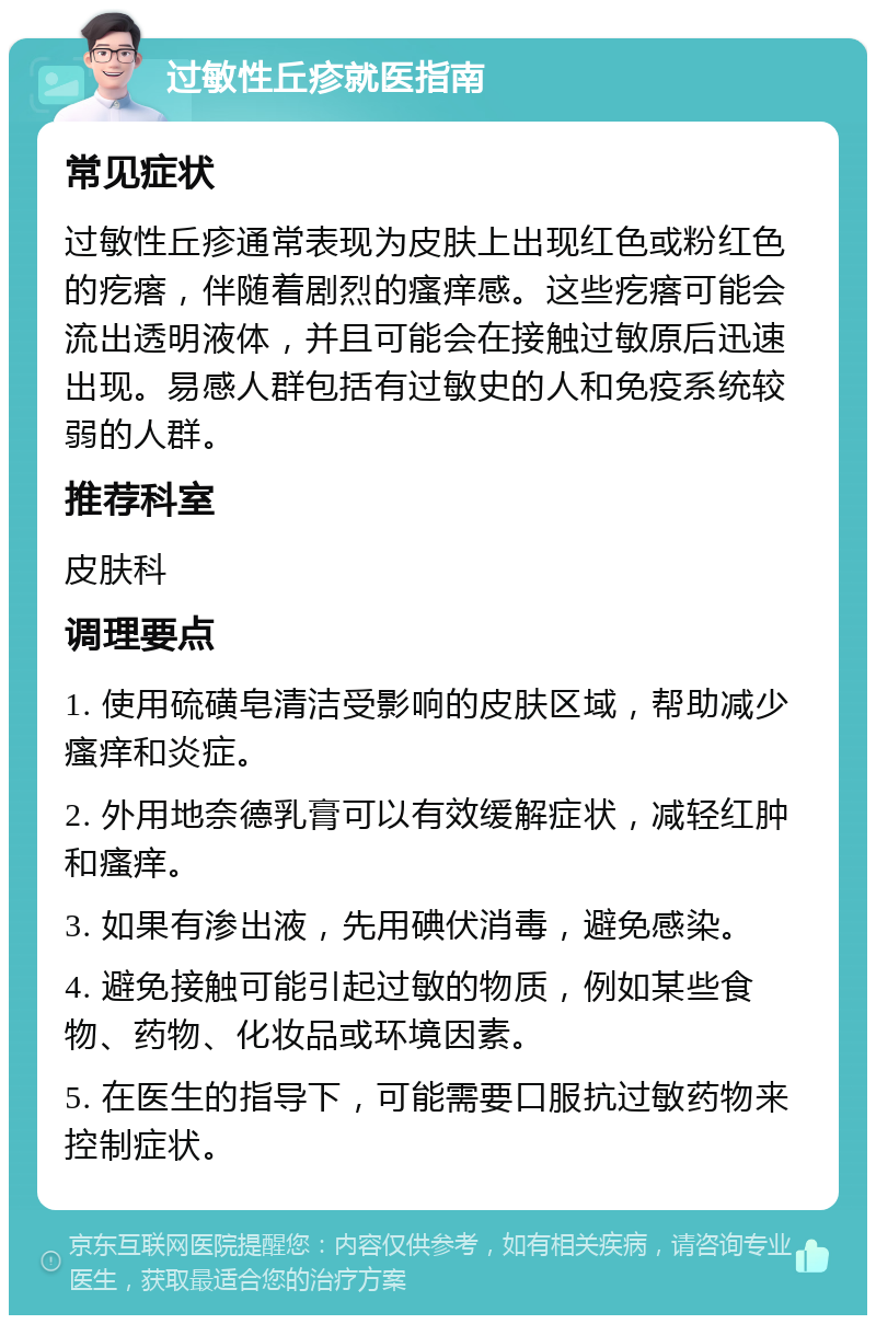 过敏性丘疹就医指南 常见症状 过敏性丘疹通常表现为皮肤上出现红色或粉红色的疙瘩，伴随着剧烈的瘙痒感。这些疙瘩可能会流出透明液体，并且可能会在接触过敏原后迅速出现。易感人群包括有过敏史的人和免疫系统较弱的人群。 推荐科室 皮肤科 调理要点 1. 使用硫磺皂清洁受影响的皮肤区域，帮助减少瘙痒和炎症。 2. 外用地奈德乳膏可以有效缓解症状，减轻红肿和瘙痒。 3. 如果有渗出液，先用碘伏消毒，避免感染。 4. 避免接触可能引起过敏的物质，例如某些食物、药物、化妆品或环境因素。 5. 在医生的指导下，可能需要口服抗过敏药物来控制症状。