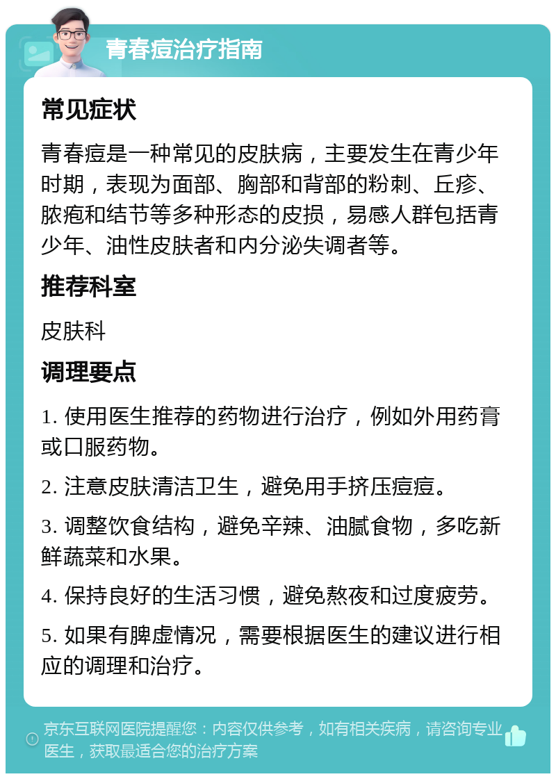 青春痘治疗指南 常见症状 青春痘是一种常见的皮肤病，主要发生在青少年时期，表现为面部、胸部和背部的粉刺、丘疹、脓疱和结节等多种形态的皮损，易感人群包括青少年、油性皮肤者和内分泌失调者等。 推荐科室 皮肤科 调理要点 1. 使用医生推荐的药物进行治疗，例如外用药膏或口服药物。 2. 注意皮肤清洁卫生，避免用手挤压痘痘。 3. 调整饮食结构，避免辛辣、油腻食物，多吃新鲜蔬菜和水果。 4. 保持良好的生活习惯，避免熬夜和过度疲劳。 5. 如果有脾虚情况，需要根据医生的建议进行相应的调理和治疗。