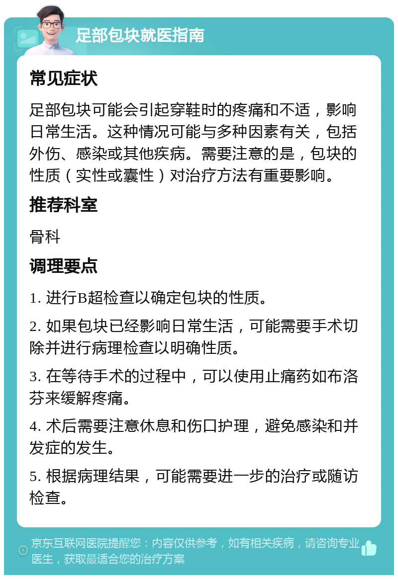 足部包块就医指南 常见症状 足部包块可能会引起穿鞋时的疼痛和不适，影响日常生活。这种情况可能与多种因素有关，包括外伤、感染或其他疾病。需要注意的是，包块的性质（实性或囊性）对治疗方法有重要影响。 推荐科室 骨科 调理要点 1. 进行B超检查以确定包块的性质。 2. 如果包块已经影响日常生活，可能需要手术切除并进行病理检查以明确性质。 3. 在等待手术的过程中，可以使用止痛药如布洛芬来缓解疼痛。 4. 术后需要注意休息和伤口护理，避免感染和并发症的发生。 5. 根据病理结果，可能需要进一步的治疗或随访检查。