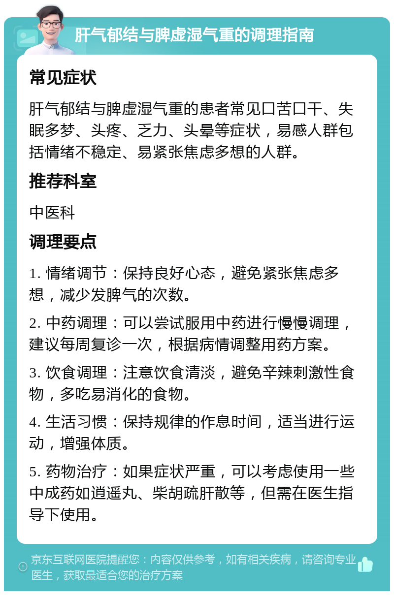 肝气郁结与脾虚湿气重的调理指南 常见症状 肝气郁结与脾虚湿气重的患者常见口苦口干、失眠多梦、头疼、乏力、头晕等症状，易感人群包括情绪不稳定、易紧张焦虑多想的人群。 推荐科室 中医科 调理要点 1. 情绪调节：保持良好心态，避免紧张焦虑多想，减少发脾气的次数。 2. 中药调理：可以尝试服用中药进行慢慢调理，建议每周复诊一次，根据病情调整用药方案。 3. 饮食调理：注意饮食清淡，避免辛辣刺激性食物，多吃易消化的食物。 4. 生活习惯：保持规律的作息时间，适当进行运动，增强体质。 5. 药物治疗：如果症状严重，可以考虑使用一些中成药如逍遥丸、柴胡疏肝散等，但需在医生指导下使用。