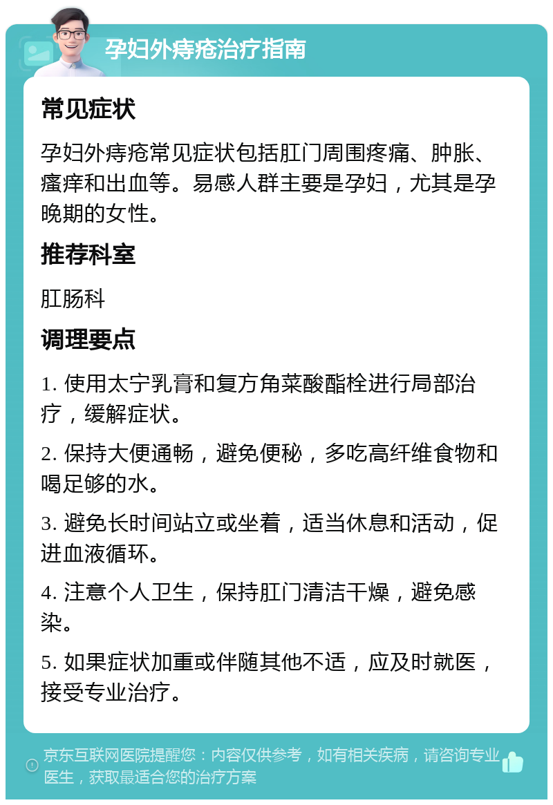 孕妇外痔疮治疗指南 常见症状 孕妇外痔疮常见症状包括肛门周围疼痛、肿胀、瘙痒和出血等。易感人群主要是孕妇，尤其是孕晚期的女性。 推荐科室 肛肠科 调理要点 1. 使用太宁乳膏和复方角菜酸酯栓进行局部治疗，缓解症状。 2. 保持大便通畅，避免便秘，多吃高纤维食物和喝足够的水。 3. 避免长时间站立或坐着，适当休息和活动，促进血液循环。 4. 注意个人卫生，保持肛门清洁干燥，避免感染。 5. 如果症状加重或伴随其他不适，应及时就医，接受专业治疗。