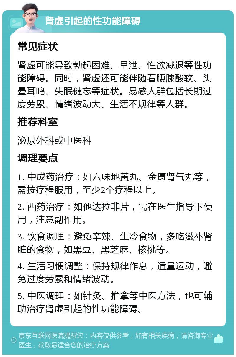 肾虚引起的性功能障碍 常见症状 肾虚可能导致勃起困难、早泄、性欲减退等性功能障碍。同时，肾虚还可能伴随着腰膝酸软、头晕耳鸣、失眠健忘等症状。易感人群包括长期过度劳累、情绪波动大、生活不规律等人群。 推荐科室 泌尿外科或中医科 调理要点 1. 中成药治疗：如六味地黄丸、金匮肾气丸等，需按疗程服用，至少2个疗程以上。 2. 西药治疗：如他达拉非片，需在医生指导下使用，注意副作用。 3. 饮食调理：避免辛辣、生冷食物，多吃滋补肾脏的食物，如黑豆、黑芝麻、核桃等。 4. 生活习惯调整：保持规律作息，适量运动，避免过度劳累和情绪波动。 5. 中医调理：如针灸、推拿等中医方法，也可辅助治疗肾虚引起的性功能障碍。