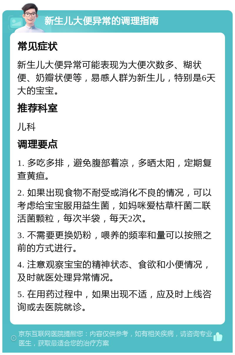 新生儿大便异常的调理指南 常见症状 新生儿大便异常可能表现为大便次数多、糊状便、奶瓣状便等，易感人群为新生儿，特别是6天大的宝宝。 推荐科室 儿科 调理要点 1. 多吃多排，避免腹部着凉，多晒太阳，定期复查黄疸。 2. 如果出现食物不耐受或消化不良的情况，可以考虑给宝宝服用益生菌，如妈咪爱枯草杆菌二联活菌颗粒，每次半袋，每天2次。 3. 不需要更换奶粉，喂养的频率和量可以按照之前的方式进行。 4. 注意观察宝宝的精神状态、食欲和小便情况，及时就医处理异常情况。 5. 在用药过程中，如果出现不适，应及时上线咨询或去医院就诊。