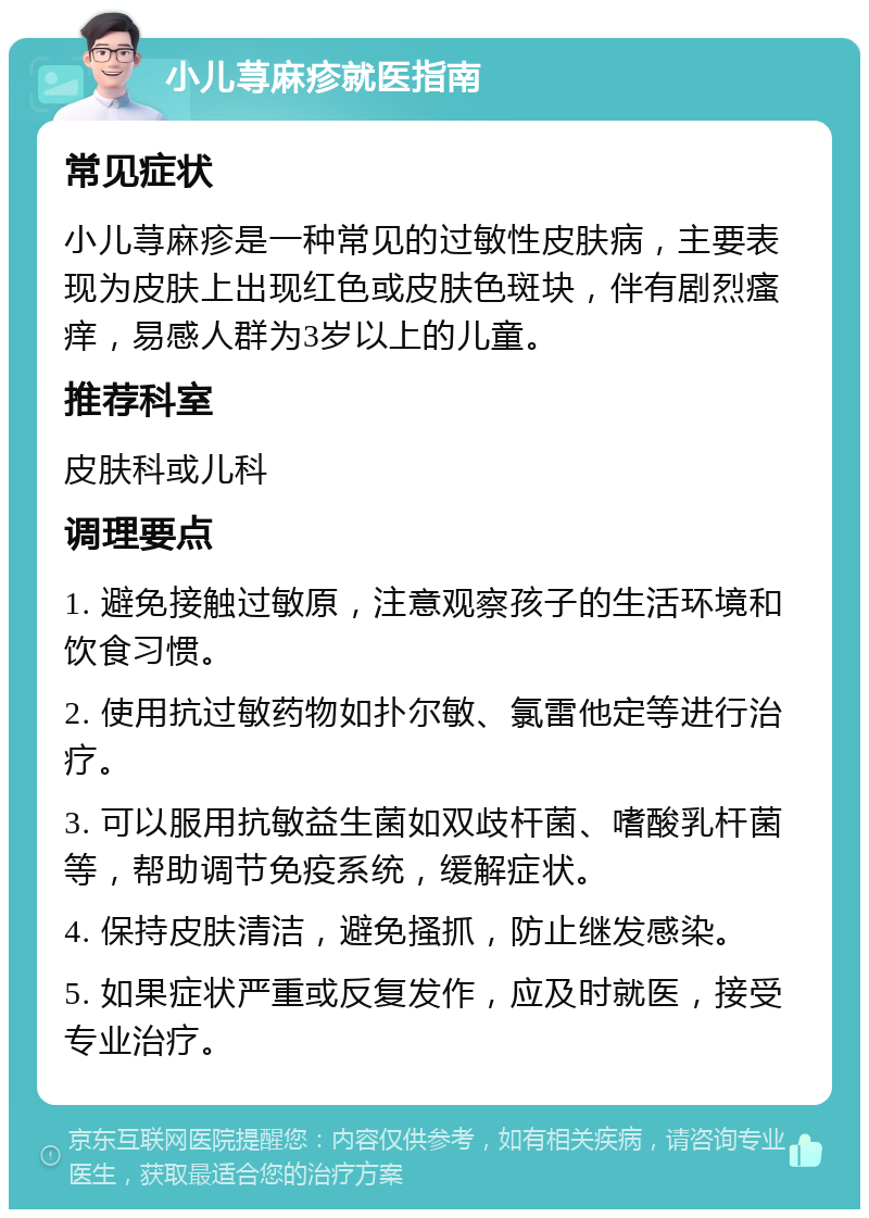 小儿荨麻疹就医指南 常见症状 小儿荨麻疹是一种常见的过敏性皮肤病，主要表现为皮肤上出现红色或皮肤色斑块，伴有剧烈瘙痒，易感人群为3岁以上的儿童。 推荐科室 皮肤科或儿科 调理要点 1. 避免接触过敏原，注意观察孩子的生活环境和饮食习惯。 2. 使用抗过敏药物如扑尔敏、氯雷他定等进行治疗。 3. 可以服用抗敏益生菌如双歧杆菌、嗜酸乳杆菌等，帮助调节免疫系统，缓解症状。 4. 保持皮肤清洁，避免搔抓，防止继发感染。 5. 如果症状严重或反复发作，应及时就医，接受专业治疗。