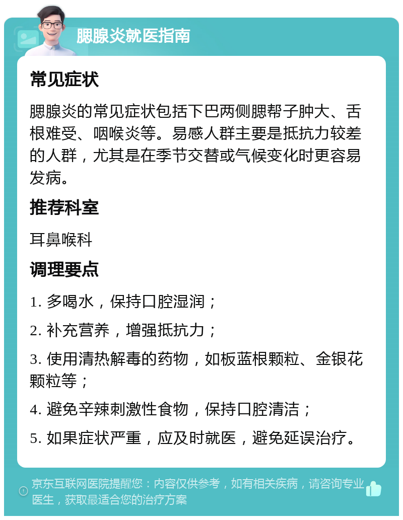 腮腺炎就医指南 常见症状 腮腺炎的常见症状包括下巴两侧腮帮子肿大、舌根难受、咽喉炎等。易感人群主要是抵抗力较差的人群，尤其是在季节交替或气候变化时更容易发病。 推荐科室 耳鼻喉科 调理要点 1. 多喝水，保持口腔湿润； 2. 补充营养，增强抵抗力； 3. 使用清热解毒的药物，如板蓝根颗粒、金银花颗粒等； 4. 避免辛辣刺激性食物，保持口腔清洁； 5. 如果症状严重，应及时就医，避免延误治疗。