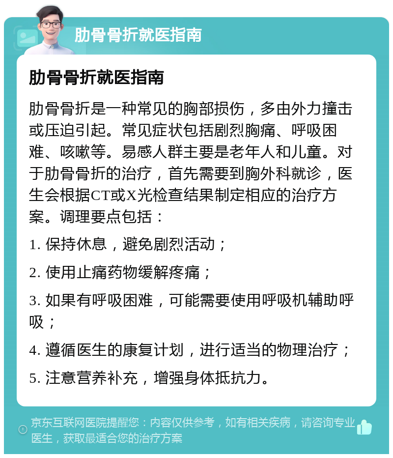 肋骨骨折就医指南 肋骨骨折就医指南 肋骨骨折是一种常见的胸部损伤，多由外力撞击或压迫引起。常见症状包括剧烈胸痛、呼吸困难、咳嗽等。易感人群主要是老年人和儿童。对于肋骨骨折的治疗，首先需要到胸外科就诊，医生会根据CT或X光检查结果制定相应的治疗方案。调理要点包括： 1. 保持休息，避免剧烈活动； 2. 使用止痛药物缓解疼痛； 3. 如果有呼吸困难，可能需要使用呼吸机辅助呼吸； 4. 遵循医生的康复计划，进行适当的物理治疗； 5. 注意营养补充，增强身体抵抗力。