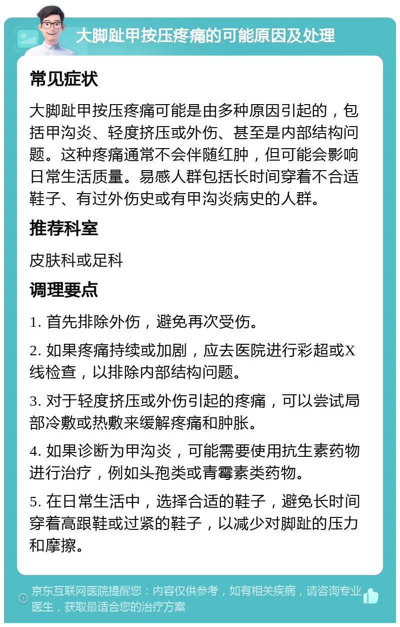 大脚趾甲按压疼痛的可能原因及处理 常见症状 大脚趾甲按压疼痛可能是由多种原因引起的，包括甲沟炎、轻度挤压或外伤、甚至是内部结构问题。这种疼痛通常不会伴随红肿，但可能会影响日常生活质量。易感人群包括长时间穿着不合适鞋子、有过外伤史或有甲沟炎病史的人群。 推荐科室 皮肤科或足科 调理要点 1. 首先排除外伤，避免再次受伤。 2. 如果疼痛持续或加剧，应去医院进行彩超或X线检查，以排除内部结构问题。 3. 对于轻度挤压或外伤引起的疼痛，可以尝试局部冷敷或热敷来缓解疼痛和肿胀。 4. 如果诊断为甲沟炎，可能需要使用抗生素药物进行治疗，例如头孢类或青霉素类药物。 5. 在日常生活中，选择合适的鞋子，避免长时间穿着高跟鞋或过紧的鞋子，以减少对脚趾的压力和摩擦。