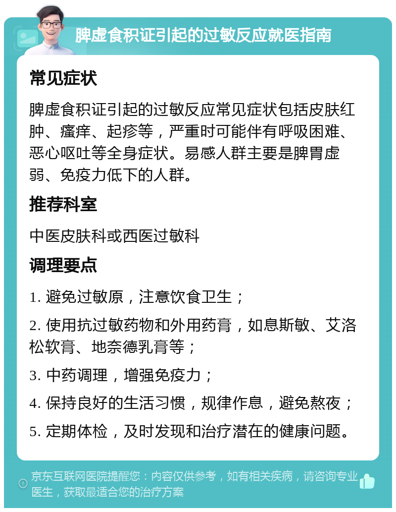 脾虚食积证引起的过敏反应就医指南 常见症状 脾虚食积证引起的过敏反应常见症状包括皮肤红肿、瘙痒、起疹等，严重时可能伴有呼吸困难、恶心呕吐等全身症状。易感人群主要是脾胃虚弱、免疫力低下的人群。 推荐科室 中医皮肤科或西医过敏科 调理要点 1. 避免过敏原，注意饮食卫生； 2. 使用抗过敏药物和外用药膏，如息斯敏、艾洛松软膏、地奈德乳膏等； 3. 中药调理，增强免疫力； 4. 保持良好的生活习惯，规律作息，避免熬夜； 5. 定期体检，及时发现和治疗潜在的健康问题。