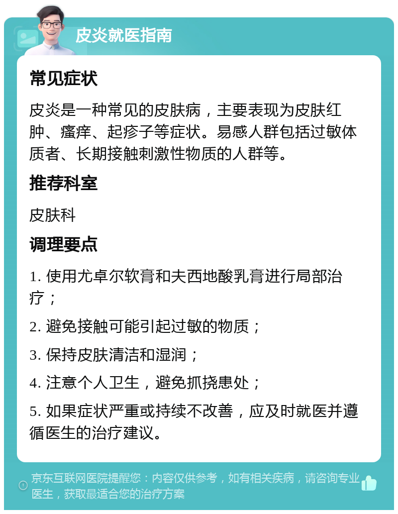 皮炎就医指南 常见症状 皮炎是一种常见的皮肤病，主要表现为皮肤红肿、瘙痒、起疹子等症状。易感人群包括过敏体质者、长期接触刺激性物质的人群等。 推荐科室 皮肤科 调理要点 1. 使用尤卓尔软膏和夫西地酸乳膏进行局部治疗； 2. 避免接触可能引起过敏的物质； 3. 保持皮肤清洁和湿润； 4. 注意个人卫生，避免抓挠患处； 5. 如果症状严重或持续不改善，应及时就医并遵循医生的治疗建议。